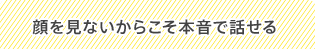 顔を見ないからこそ本音で話せる