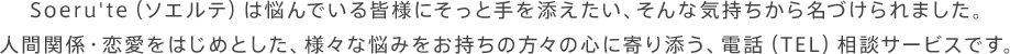 Soeru'te（ソエルテ）は悩んでいる皆様にそっと手を添えたい、そんな気持ちから名づけられました。人間関係・恋愛をはじめとした、様々な悩みをお持ちの方々の心に寄り添う、電話（TEL）相談サービスです。