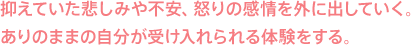 抑えていた悲しみや不安、怒りの感情を外に出していく。ありのままの自分が受け入れられる体験をする。