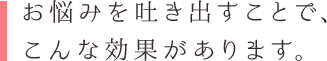 お悩みを吐き出すことで、 こんな効果があります。